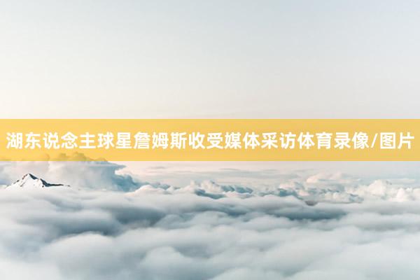 湖东说念主球星詹姆斯收受媒体采访体育录像/图片