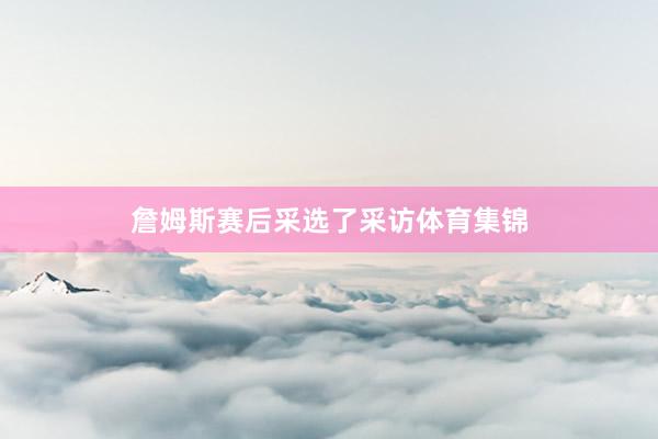 詹姆斯赛后采选了采访体育集锦