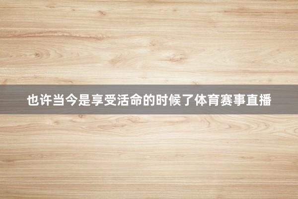 也许当今是享受活命的时候了体育赛事直播