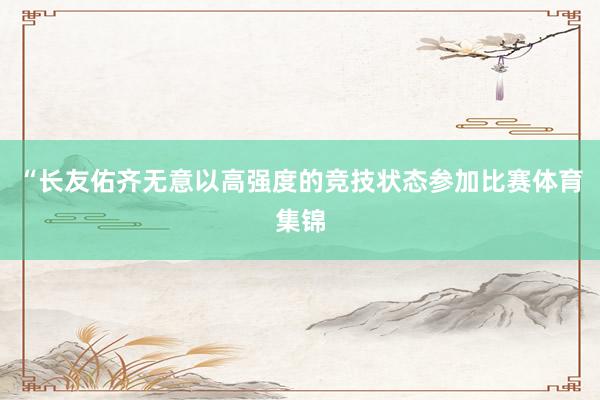 “长友佑齐无意以高强度的竞技状态参加比赛体育集锦
