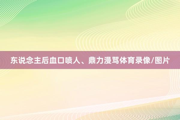东说念主后血口喷人、鼎力漫骂体育录像/图片