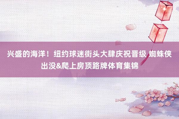 兴盛的海洋！纽约球迷街头大肆庆祝晋级 蜘蛛侠出没&爬上房顶路牌体育集锦