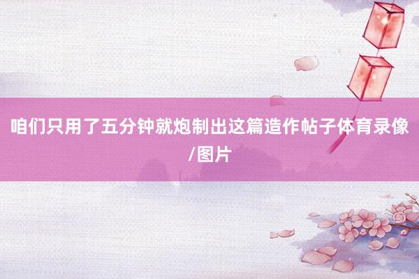 咱们只用了五分钟就炮制出这篇造作帖子体育录像/图片