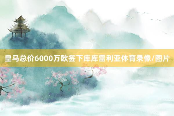 皇马总价6000万欧签下库库雷利亚体育录像/图片